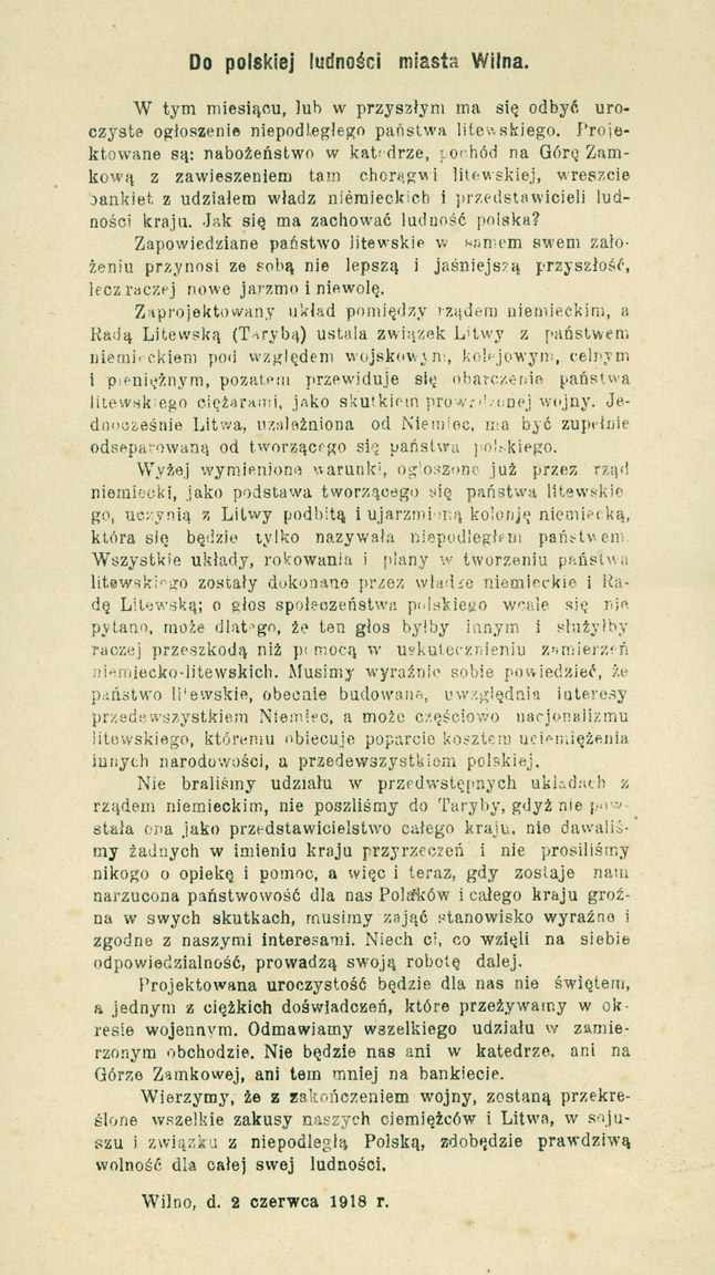 Do polskiej ludności miasta Wilna. [Inc.:] W tym miesiącu, lub w przyszłym ma się odbyć uroczyste ogłoszenie niepodległego państwa litewskiego.Projektowane są: nabożeństwo w katedrze, pochód na Górę Zamkową z zawieszeniem tam chorągwi litewskiej, wreszcie bankiet z udziałem władz niemieckich i przedstawicieli ludności kraju [...] : Wilno, d. 2 czerwca 1918 r.